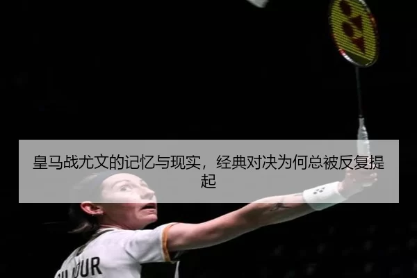 皇马战尤文的记忆与现实，经典对决为何总被反复提起